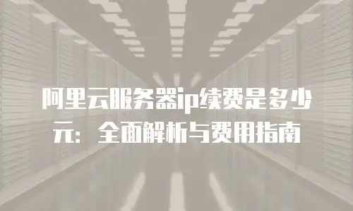 阿里云服务器ip续费是多少元：全面解析与费用指南