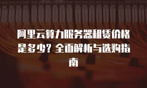 阿里云算力服务器租赁价格是多少？全面解析与选购指南
