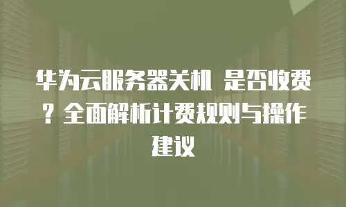 华为云服务器关机 是否收费？全面解析计费规则与操作建议
