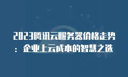 2023腾讯云服务器价格走势：企业上云成本的智慧之选