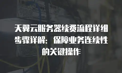 天翼云服务器续费流程详细步骤详解：保障业务连续性的关键操作