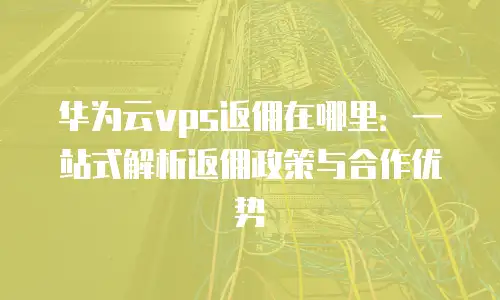 华为云vps返佣在哪里：一站式解析返佣政策与合作优势