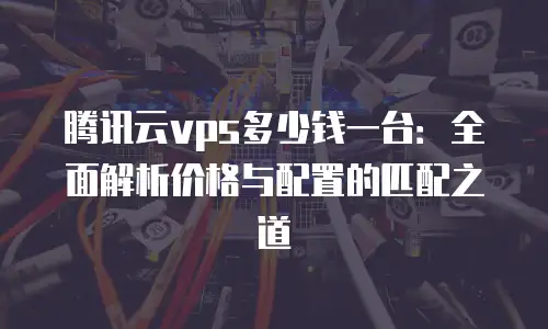 腾讯云vps多少钱一台：全面解析价格与配置的匹配之道