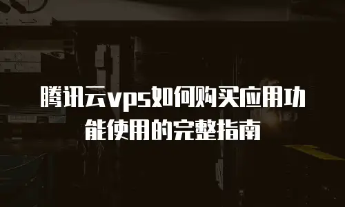 腾讯云vps如何购买应用功能使用的完整指南
