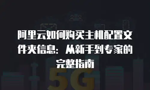 阿里云如何购买主机配置文件夹信息：从新手到专家的完整指南