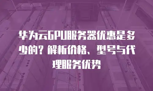 华为云GPU服务器优惠是多少的？解析价格、型号与代理服务优势