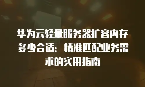 华为云轻量服务器扩容内存多少合适：精准匹配业务需求的实用指南