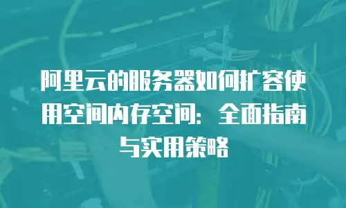 阿里云的服务器如何扩容使用空间内存空间：全面指南与实用策略