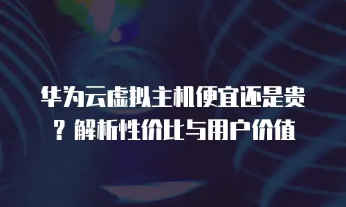 华为云虚拟主机便宜还是贵？解析性价比与用户价值