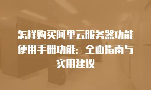 怎样购买阿里云服务器功能使用手册功能：全面指南与实用建议