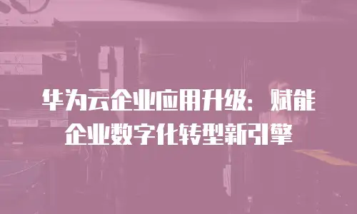 华为云企业应用升级：赋能企业数字化转型新引擎