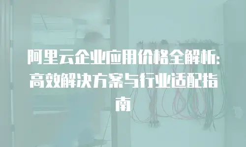 阿里云企业应用价格全解析：高效解决方案与行业适配指南