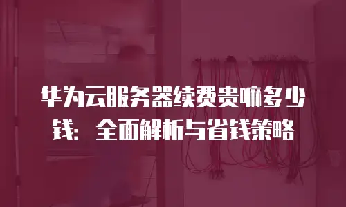华为云服务器续费贵嘛多少钱：全面解析与省钱策略