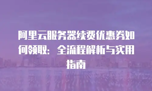 阿里云服务器续费优惠券如何领取：全流程解析与实用指南