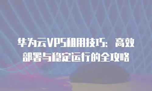 华为云VPS租用技巧：高效部署与稳定运行的全攻略