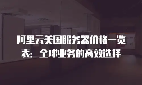 阿里云美国服务器价格一览表：全球业务的高效选择