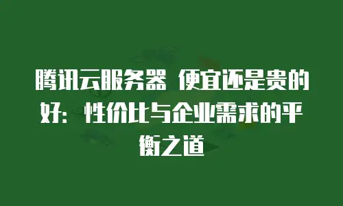 腾讯云服务器 便宜还是贵的好：性价比与企业需求的平衡之道