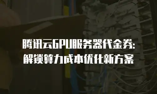 腾讯云GPU服务器代金券：解锁算力成本优化新方案