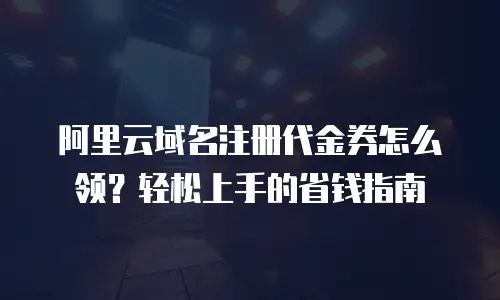 阿里云域名注册代金券怎么领？轻松上手的省钱指南