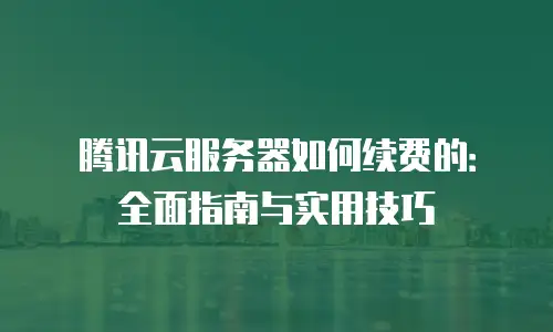 腾讯云服务器如何续费的：全面指南与实用技巧