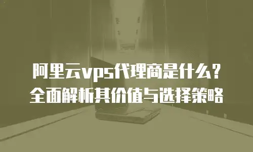 阿里云vps代理商是什么？全面解析其价值与选择策略