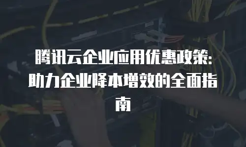 腾讯云企业应用优惠政策：助力企业降本增效的全面指南