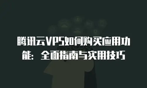 腾讯云VPS如何购买应用功能：全面指南与实用技巧