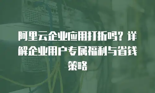 阿里云企业应用打折吗？详解企业用户专属福利与省钱策略