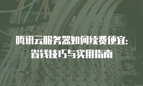 腾讯云服务器如何续费便宜：省钱技巧与实用指南