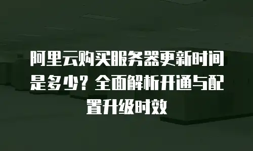 阿里云购买服务器更新时间是多少？全面解析开通与配置升级时效