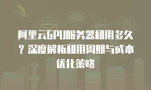 阿里云GPU服务器租用多久？深度解析租用周期与成本优化策略