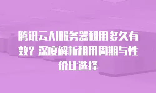 腾讯云AI服务器租用多久有效？深度解析租用周期与性价比选择