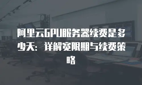阿里云GPU服务器续费是多少天：详解宽限期与续费策略