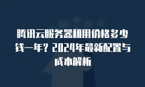 腾讯云服务器租用价格多少钱一年？2024年最新配置与成本解析