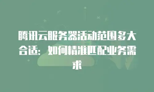 腾讯云服务器活动范围多大合适：如何精准匹配业务需求