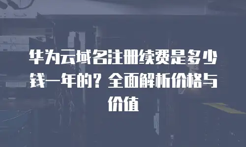 华为云域名注册续费是多少钱一年的？全面解析价格与价值