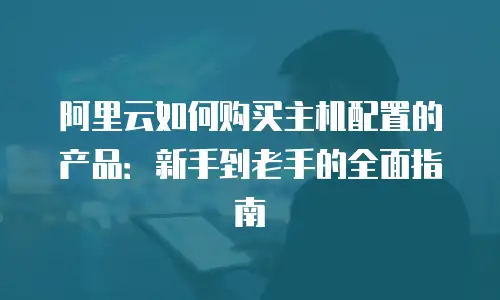 阿里云如何购买主机配置的产品：新手到老手的全面指南