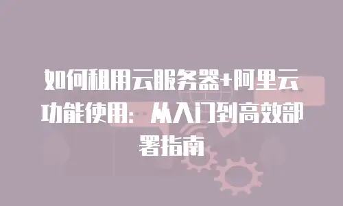如何租用云服务器+阿里云功能使用：从入门到高效部署指南