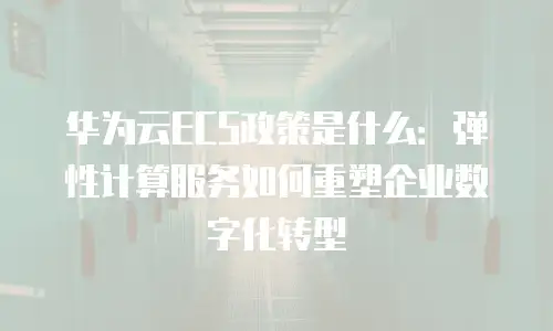 华为云ECS政策是什么：弹性计算服务如何重塑企业数字化转型