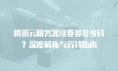 腾讯云服务器续费贵多少钱？深度解析与省钱指南