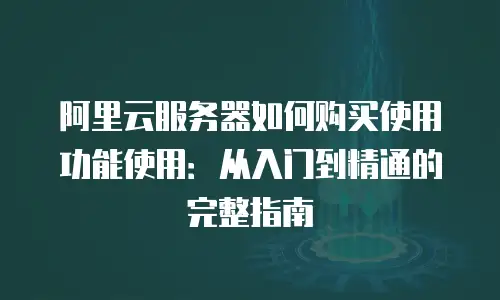 阿里云服务器如何购买使用功能使用：从入门到精通的完整指南
