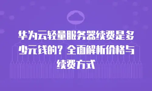 华为云轻量服务器续费是多少元钱的？全面解析价格与续费方式