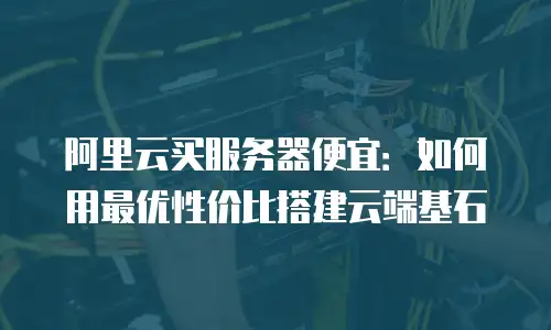 阿里云买服务器便宜：如何用最优性价比搭建云端基石