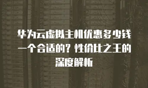 华为云虚拟主机优惠多少钱一个合适的？性价比之王的深度解析