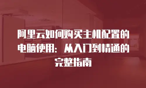 阿里云如何购买主机配置的电脑使用：从入门到精通的完整指南