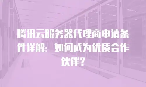 腾讯云服务器代理商申请条件详解：如何成为优质合作伙伴？