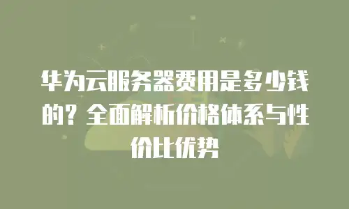 华为云服务器费用是多少钱的？全面解析价格体系与性价比优势