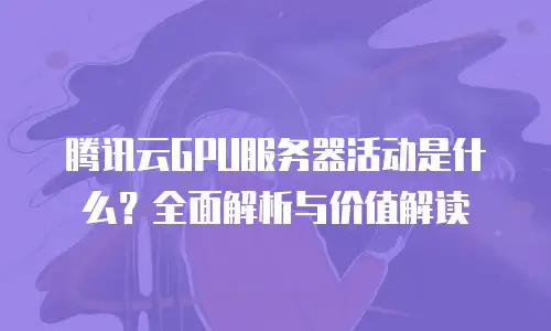 腾讯云GPU服务器活动是什么？全面解析与价值解读