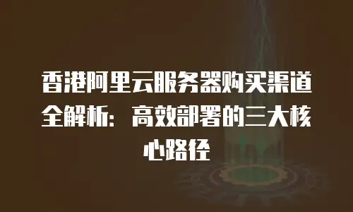 香港阿里云服务器购买渠道全解析：高效部署的三大核心路径