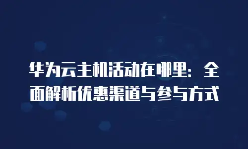 华为云主机活动在哪里：全面解析优惠渠道与参与方式